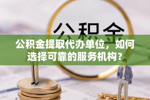尉犁公积金提取代办单位，如何选择可靠的服务机构？