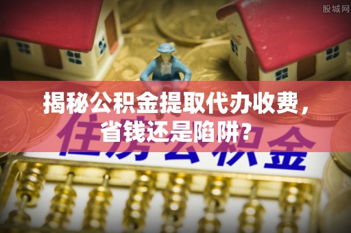 尉犁揭秘公积金提取代办收费，省钱还是陷阱？