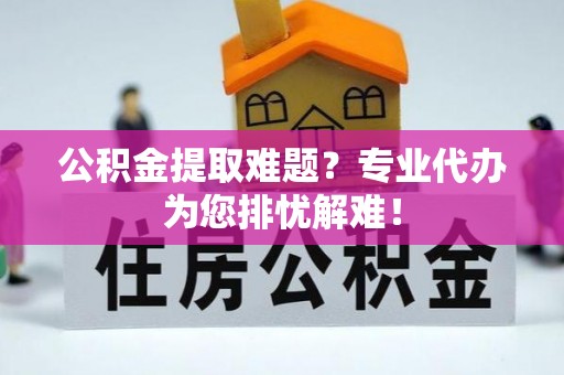 尉犁公积金提取难题？专业代办为您排忧解难！