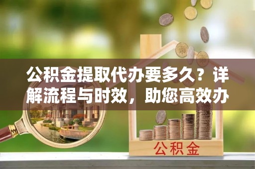 尉犁公积金提取代办要多久？详解流程与时效，助您高效办理