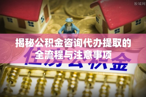 尉犁揭秘公积金咨询代办提取的全流程与注意事项