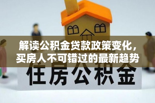 尉犁解读公积金贷款政策变化，买房人不可错过的最新趋势