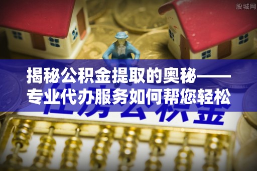 尉犁揭秘公积金提取的奥秘——专业代办服务如何帮您轻松搞定